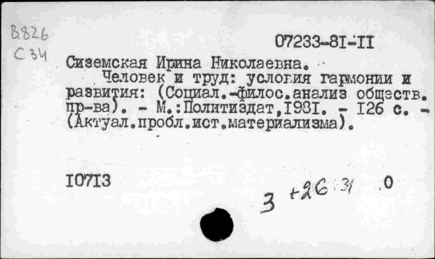 ﻿
07233-81-П
Сиземская Ирина Николаевна.
. Человек и труд: условия гармонии и развития: (Социал.-филос.анализ обществ, пр-ва). - М.:Политиздат,1981. - 126 с. -(Актуал. пробл. ист. материали зма).
10713
.0